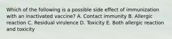 Which of the following is a possible side effect of immunization with an inactivated vaccine? A. Contact immunity B. Allergic reaction C. Residual virulence D. Toxicity E. Both allergic reaction and toxicity