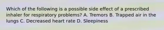 Which of the following is a possible side effect of a prescribed inhaler for respiratory​ problems? A. Tremors B. Trapped air in the lungs C. Decreased heart rate D. Sleepiness