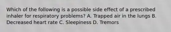 Which of the following is a possible side effect of a prescribed inhaler for respiratory​ problems? A. Trapped air in the lungs B. Decreased heart rate C. Sleepiness D. Tremors