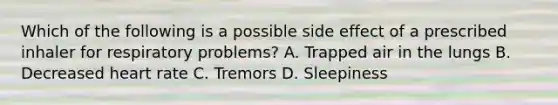 Which of the following is a possible side effect of a prescribed inhaler for respiratory​ problems? A. Trapped air in the lungs B. Decreased heart rate C. Tremors D. Sleepiness