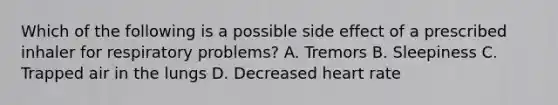 Which of the following is a possible side effect of a prescribed inhaler for respiratory problems? A. Tremors B. Sleepiness C. Trapped air in the lungs D. Decreased heart rate