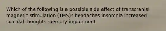 Which of the following is a possible side effect of transcranial magnetic stimulation (TMS)? headaches insomnia increased suicidal thoughts memory impairment