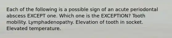 Each of the following is a possible sign of an acute periodontal abscess EXCEPT one. Which one is the EXCEPTION? Tooth mobility. Lymphadenopathy. Elevation of tooth in socket. Elevated temperature.