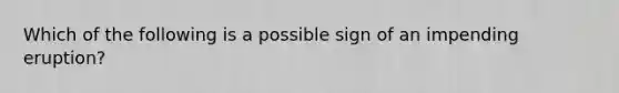 Which of the following is a possible sign of an impending eruption?