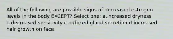 All of the following are possible signs of decreased estrogen levels in the body EXCEPT? Select one: a.increased dryness b.decreased sensitivity c.reduced gland secretion d.increased hair growth on face