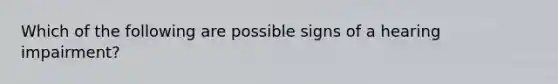 Which of the following are possible signs of a hearing impairment?