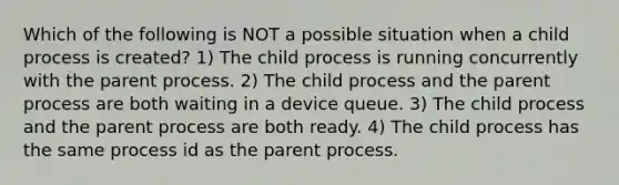 Which of the following is NOT a possible situation when a child process is created? 1) The child process is running concurrently with the parent process. 2) The child process and the parent process are both waiting in a device queue. 3) The child process and the parent process are both ready. 4) The child process has the same process id as the parent process.