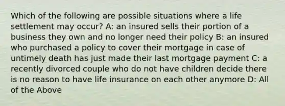 Which of the following are possible situations where a life settlement may occur? A: an insured sells their portion of a business they own and no longer need their policy B: an insured who purchased a policy to cover their mortgage in case of untimely death has just made their last mortgage payment C: a recently divorced couple who do not have children decide there is no reason to have life insurance on each other anymore D: All of the Above