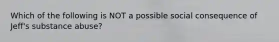 Which of the following is NOT a possible social consequence of Jeff's substance abuse?