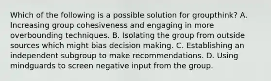 Which of the following is a possible solution for groupthink? A. Increasing group cohesiveness and engaging in more overbounding techniques. B. Isolating the group from outside sources which might bias decision making. C. Establishing an independent subgroup to make recommendations. D. Using mindguards to screen negative input from the group.