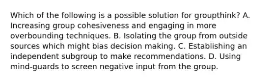 Which of the following is a possible solution for groupthink? A. Increasing group cohesiveness and engaging in more overbounding techniques. B. Isolating the group from outside sources which might bias decision making. C. Establishing an independent subgroup to make recommendations. D. Using mind-guards to screen negative input from the group.