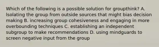 Which of the following is a possible solution for groupthink? A. lsolating the group from outside sources that might bias decision making B. increasing group cohesiveness and engaging in more overbounding techniques C. establishing an independent subgroup to make recommendations D. using mindguards to screen negative input from the group