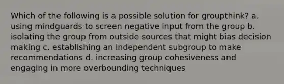 Which of the following is a possible solution for groupthink? a. using mindguards to screen negative input from the group b. isolating the group from outside sources that might bias decision making c. establishing an independent subgroup to make recommendations d. increasing group cohesiveness and engaging in more overbounding techniques