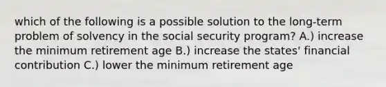 which of the following is a possible solution to the long-term problem of solvency in the social security program? A.) increase the minimum retirement age B.) increase the states' financial contribution C.) lower the minimum retirement age