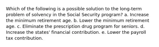 Which of the following is a possible solution to the long-term problem of solvency in the Social Security program? a. Increase the minimum retirement age. b. Lower the minimum retirement age. c. Eliminate the prescription drug program for seniors. d. Increase the states' financial contribution. e. Lower the payroll tax contribution.