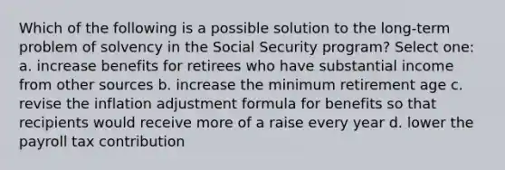 Which of the following is a possible solution to the long-term problem of solvency in the Social Security program? Select one: a. increase benefits for retirees who have substantial income from other sources b. increase the minimum retirement age c. revise the inflation adjustment formula for benefits so that recipients would receive more of a raise every year d. lower the payroll tax contribution