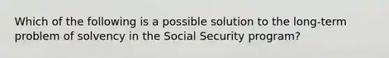 Which of the following is a possible solution to the long-term problem of solvency in the Social Security program?