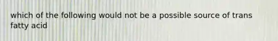 which of the following would not be a possible source of trans fatty acid