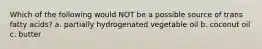 Which of the following would NOT be a possible source of trans fatty acids? a. partially hydrogenated vegetable oil b. coconut oil c. butter