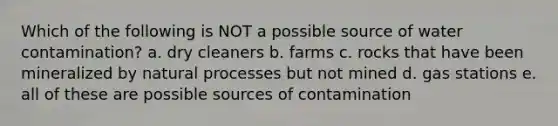 Which of the following is NOT a possible source of water contamination? a. dry cleaners b. farms c. rocks that have been mineralized by natural processes but not mined d. gas stations e. all of these are possible sources of contamination