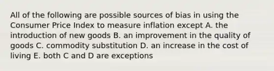 All of the following are possible sources of bias in using the Consumer Price Index to measure inflation except A. the introduction of new goods B. an improvement in the quality of goods C. commodity substitution D. an increase in the cost of living E. both C and D are exceptions