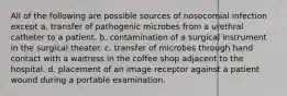 All of the following are possible sources of nosocomial infection except a. transfer of pathogenic microbes from a urethral catheter to a patient. b. contamination of a surgical instrument in the surgical theater. c. transfer of microbes through hand contact with a waitress in the coffee shop adjacent to the hospital. d. placement of an image receptor against a patient wound during a portable examination.