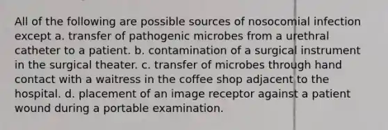 All of the following are possible sources of nosocomial infection except a. transfer of pathogenic microbes from a urethral catheter to a patient. b. contamination of a surgical instrument in the surgical theater. c. transfer of microbes through hand contact with a waitress in the coffee shop adjacent to the hospital. d. placement of an image receptor against a patient wound during a portable examination.