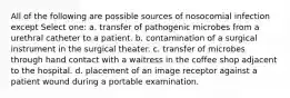 All of the following are possible sources of nosocomial infection except Select one: a. transfer of pathogenic microbes from a urethral catheter to a patient. b. contamination of a surgical instrument in the surgical theater. c. transfer of microbes through hand contact with a waitress in the coffee shop adjacent to the hospital. d. placement of an image receptor against a patient wound during a portable examination.