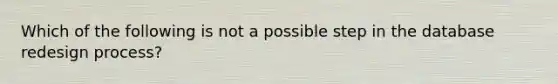 Which of the following is not a possible step in the database redesign process?