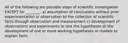 All of the following are possible steps of scientific investigation EXCEPT for ________. a) assumption of conclusions without prior experimentation or observation b) the collection of scientific facts through observation and measurement c) development of observations and experiments to test the hypotheses d) the development of one or more working hypotheses or models to explain facts