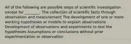 All of the following are possible steps of scientific investigation except for ________. The collection of scientific facts through observation and measurement The development of one or more working hypotheses or models to explain observations Development of observations and experiments to test the hypotheses Assumptions or conclusions without prior experimentation or observation