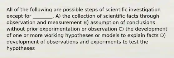 All of the following are possible steps of scientific investigation except for ________. A) the collection of scientific facts through observation and measurement B) assumption of conclusions without prior experimentation or observation C) the development of one or more working hypotheses or models to explain facts D) development of observations and experiments to test the hypotheses