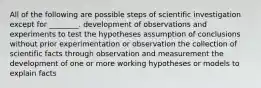 All of the following are possible steps of scientific investigation except for ________. development of observations and experiments to test the hypotheses assumption of conclusions without prior experimentation or observation the collection of scientific facts through observation and measurement the development of one or more working hypotheses or models to explain facts