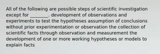 All of the following are possible steps of scientific investigation except for ________. development of observations and experiments to test the hypotheses assumption of conclusions without prior experimentation or observation the collection of scientific facts through observation and measurement the development of one or more working hypotheses or models to explain facts