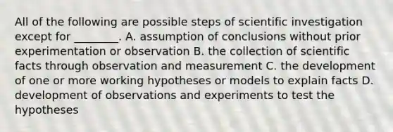 All of the following are possible steps of scientific investigation except for ________. A. assumption of conclusions without prior experimentation or observation B. the collection of scientific facts through observation and measurement C. the development of one or more working hypotheses or models to explain facts D. development of observations and experiments to test the hypotheses