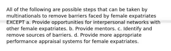 All of the following are possible steps that can be taken by multinationals to remove barriers faced by female expatriates EXCEPT a. Provide opportunities for interpersonal networks with other female expatriates. b. Provide mentors. c. Identify and remove sources of barriers. d. Provide more appropriate performance appraisal systems for female expatriates.