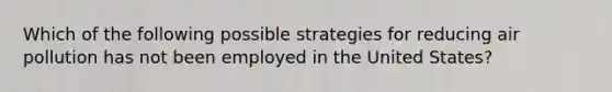 Which of the following possible strategies for reducing air pollution has not been employed in the United States?