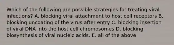 Which of the following are possible strategies for treating viral infections? A. blocking viral attachment to host cell receptors B. blocking uncoating of the virus after entry C. blocking insertion of viral DNA into the host cell chromosomes D. blocking biosynthesis of viral nucleic acids. E. all of the above