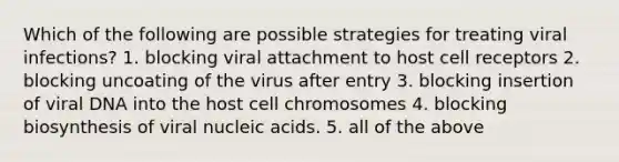 Which of the following are possible strategies for treating viral infections? 1. blocking viral attachment to host cell receptors 2. blocking uncoating of the virus after entry 3. blocking insertion of viral DNA into the host cell chromosomes 4. blocking biosynthesis of viral nucleic acids. 5. all of the above