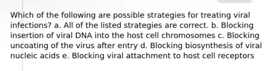 Which of the following are possible strategies for treating viral infections? a. All of the listed strategies are correct. b. Blocking insertion of viral DNA into the host cell chromosomes c. Blocking uncoating of the virus after entry d. Blocking biosynthesis of viral nucleic acids e. Blocking viral attachment to host cell receptors