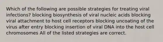 Which of the following are possible strategies for treating viral infections? blocking biosynthesis of viral nucleic acids blocking viral attachment to host cell receptors blocking uncoating of the virus after entry blocking insertion of viral DNA into the host cell chromosomes All of the listed strategies are correct.