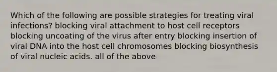 Which of the following are possible strategies for treating viral infections? blocking viral attachment to host cell receptors blocking uncoating of the virus after entry blocking insertion of viral DNA into the host cell chromosomes blocking biosynthesis of viral nucleic acids. all of the above