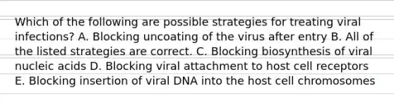 Which of the following are possible strategies for treating viral infections? A. Blocking uncoating of the virus after entry B. All of the listed strategies are correct. C. Blocking biosynthesis of viral nucleic acids D. Blocking viral attachment to host cell receptors E. Blocking insertion of viral DNA into the host cell chromosomes