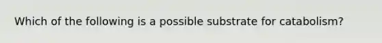 Which of the following is a possible substrate for catabolism?