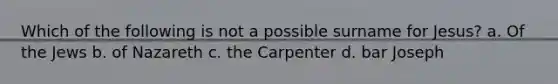 Which of the following is not a possible surname for Jesus? a. Of the Jews b. of Nazareth c. the Carpenter d. bar Joseph