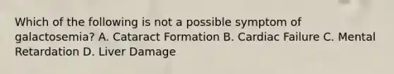 Which of the following is not a possible symptom of galactosemia? A. Cataract Formation B. Cardiac Failure C. Mental Retardation D. Liver Damage