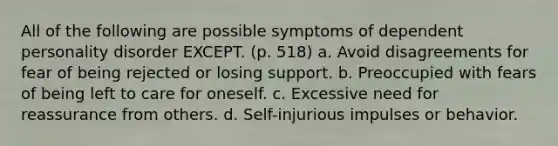 All of the following are possible symptoms of dependent personality disorder EXCEPT. (p. 518) a. Avoid disagreements for fear of being rejected or losing support. b. Preoccupied with fears of being left to care for oneself. c. Excessive need for reassurance from others. d. Self-injurious impulses or behavior.