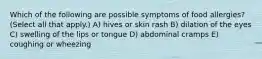 Which of the following are possible symptoms of food allergies? (Select all that apply.) A) hives or skin rash B) dilation of the eyes C) swelling of the lips or tongue D) abdominal cramps E) coughing or wheezing