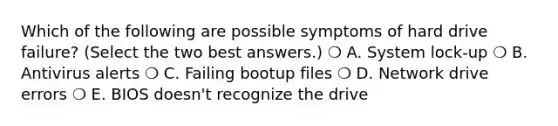 Which of the following are possible symptoms of hard drive failure? (Select the two best answers.) ❍ A. System lock-up ❍ B. Antivirus alerts ❍ C. Failing bootup files ❍ D. Network drive errors ❍ E. BIOS doesn't recognize the drive