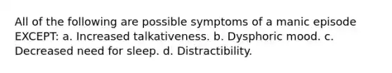 All of the following are possible symptoms of a manic episode EXCEPT: a. Increased talkativeness. b. Dysphoric mood. c. Decreased need for sleep. d. Distractibility.